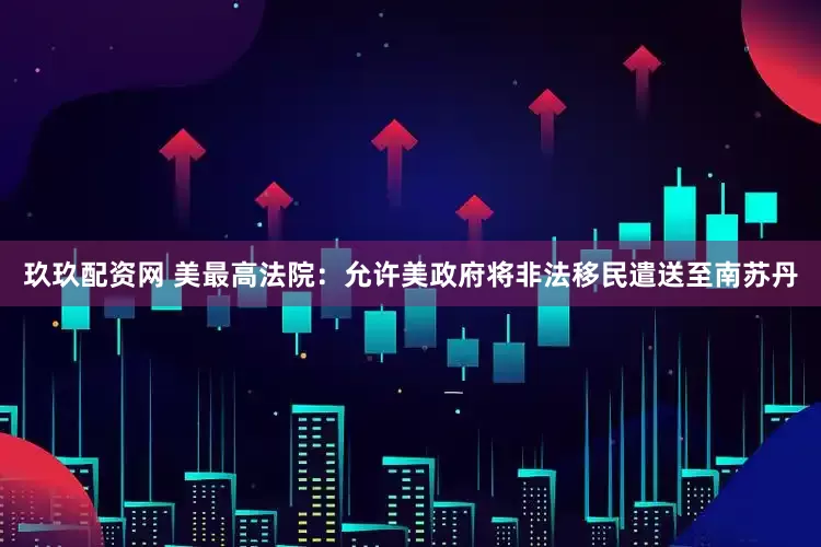 玖玖配资网 美最高法院：允许美政府将非法移民遣送至南苏丹
