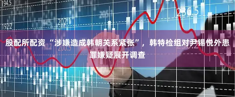 股配所配资 “涉嫌造成韩朝关系紧张”，韩特检组对尹锡悦外患罪嫌疑展开调查