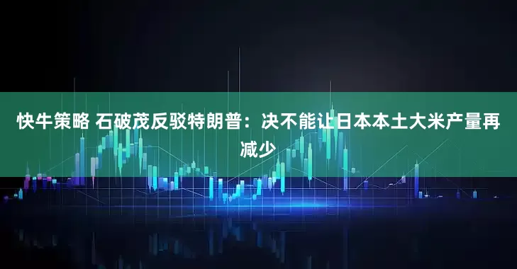 快牛策略 石破茂反驳特朗普：决不能让日本本土大米产量再减少