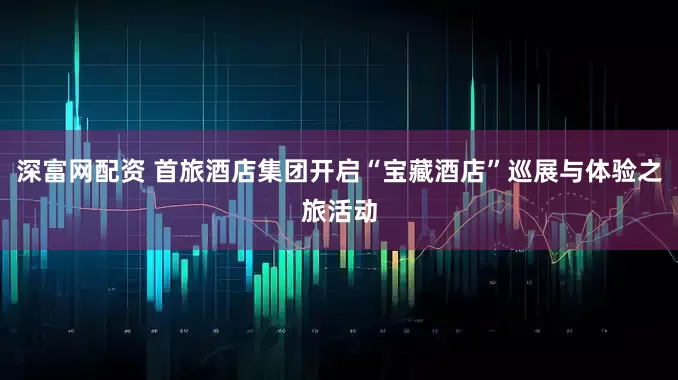 深富网配资 首旅酒店集团开启“宝藏酒店”巡展与体验之旅活动