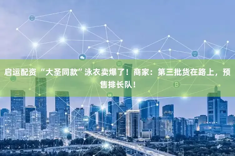 启运配资 “大圣同款”泳衣卖爆了！商家：第三批货在路上，预售排长队！