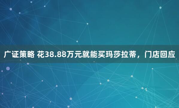 广证策略 花38.88万元就能买玛莎拉蒂，门店回应