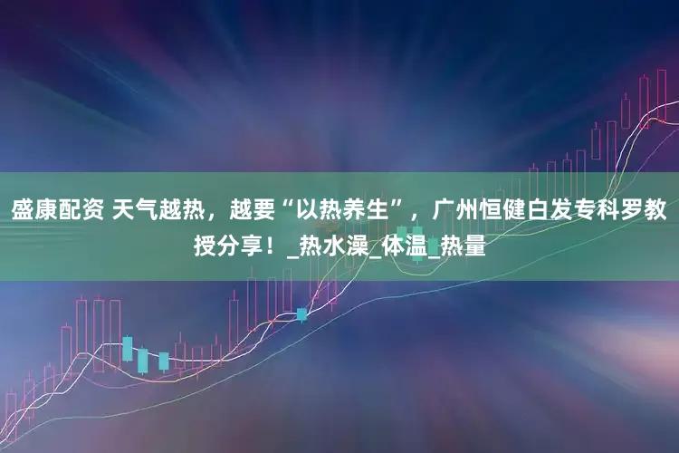 盛康配资 天气越热，越要“以热养生”，广州恒健白发专科罗教授分享！_热水澡_体温_热量