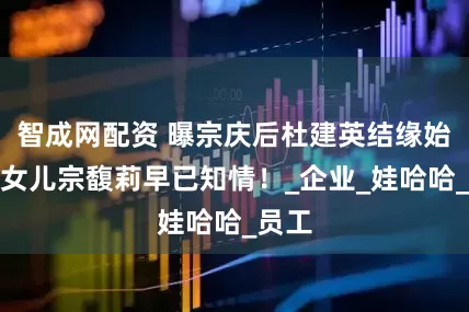 智成网配资 曝宗庆后杜建英结缘始末，女儿宗馥莉早已知情！_企业_娃哈哈_员工