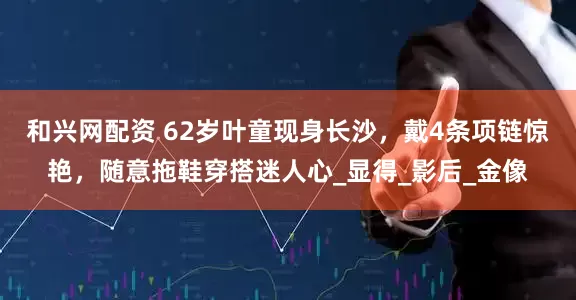 和兴网配资 62岁叶童现身长沙，戴4条项链惊艳，随意拖鞋穿搭迷人心_显得_影后_金像