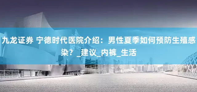 九龙证券 宁德时代医院介绍：男性夏季如何预防生殖感染？_建议_内裤_生活