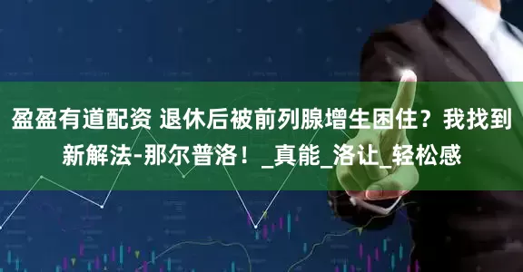 盈盈有道配资 退休后被前列腺增生困住？我找到新解法-那尔普洛！_真能_洛让_轻松感