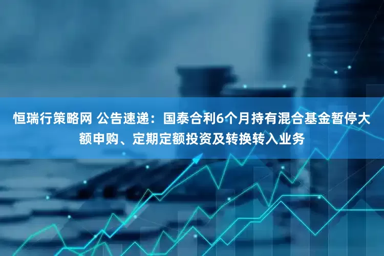 恒瑞行策略网 公告速递：国泰合利6个月持有混合基金暂停大额申购、定期定额投资及转换转入业务