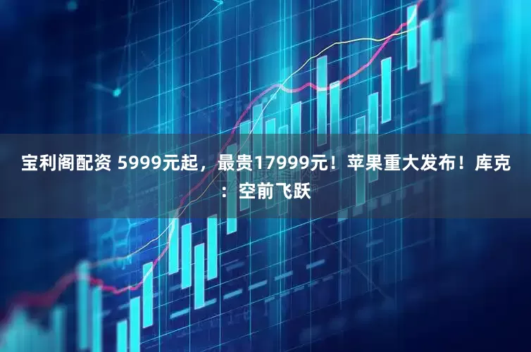 宝利阁配资 5999元起，最贵17999元！苹果重大发布！库克：空前飞跃