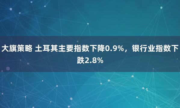 大旗策略 土耳其主要指数下降0.9%，银行业指数下跌2.8%