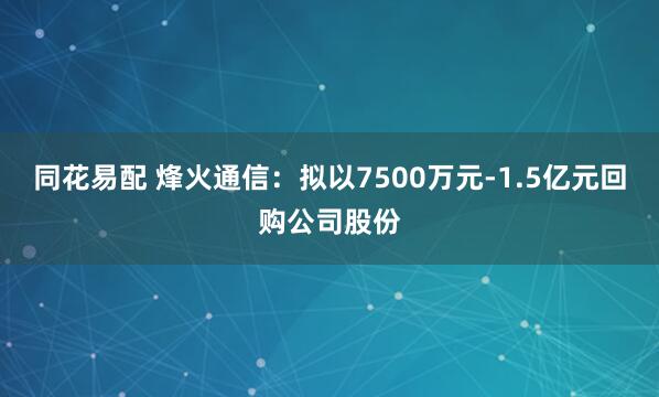 同花易配 烽火通信：拟以7500万元-1.5亿元回购公司股份