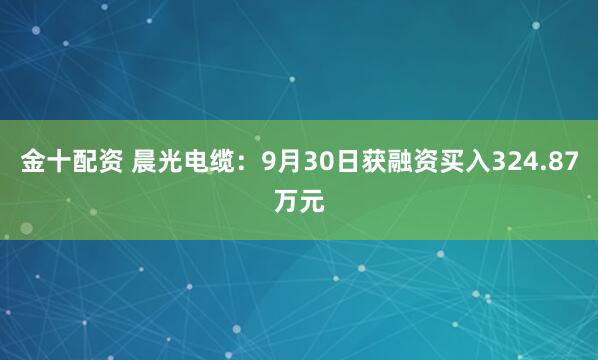 金十配资 晨光电缆：9月30日获融资买入324.87万元