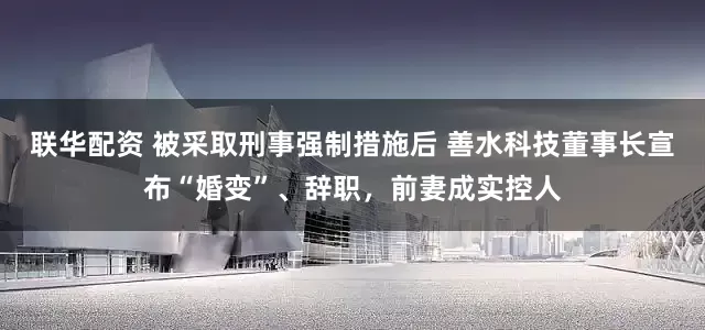 联华配资 被采取刑事强制措施后 善水科技董事长宣布“婚变”、辞职，前妻成实控人