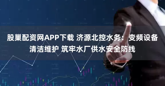 股巢配资网APP下载 济源北控水务：变频设备清洁维护 筑牢水厂供水安全防线