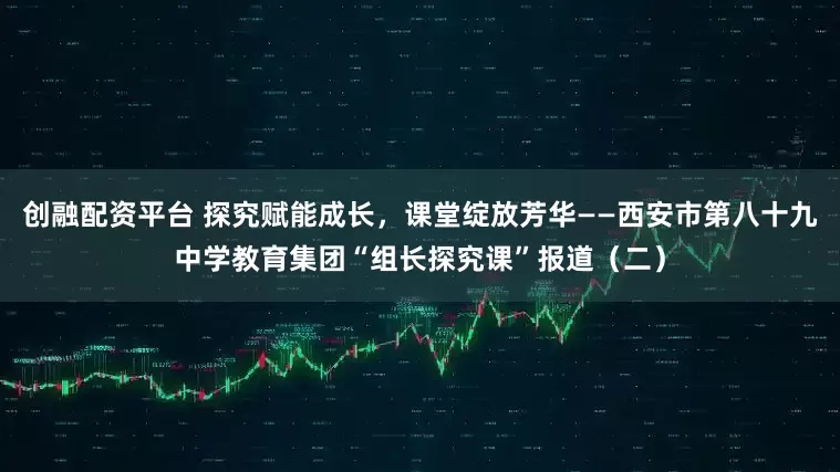 创融配资平台 探究赋能成长，课堂绽放芳华——西安市第八十九中学教育集团“组长探究课”报道（二）