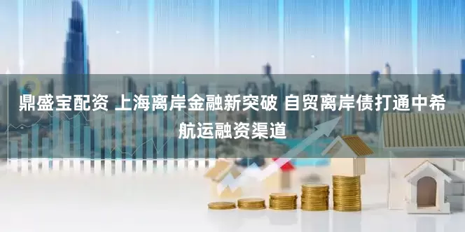 鼎盛宝配资 上海离岸金融新突破 自贸离岸债打通中希航运融资渠道